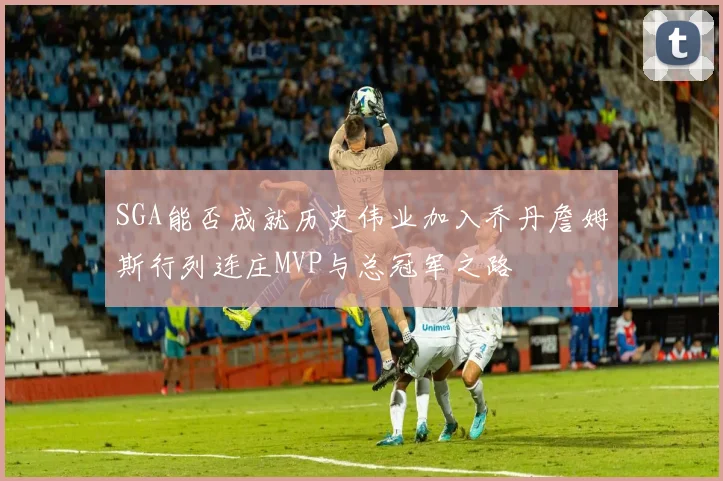 SGA能否成就历史伟业加入乔丹詹姆斯行列连庄MVP与总冠军之路