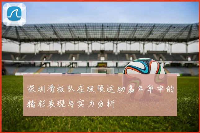 深圳滑板队在极限运动嘉年华中的精彩表现与实力分析
