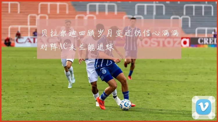 贝拉尔迪回顾岁月变迁仍信心满满对阵AC米兰能进球