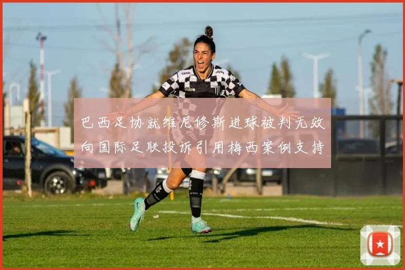 巴西足协就维尼修斯进球被判无效向国际足联投诉引用梅西案例支持