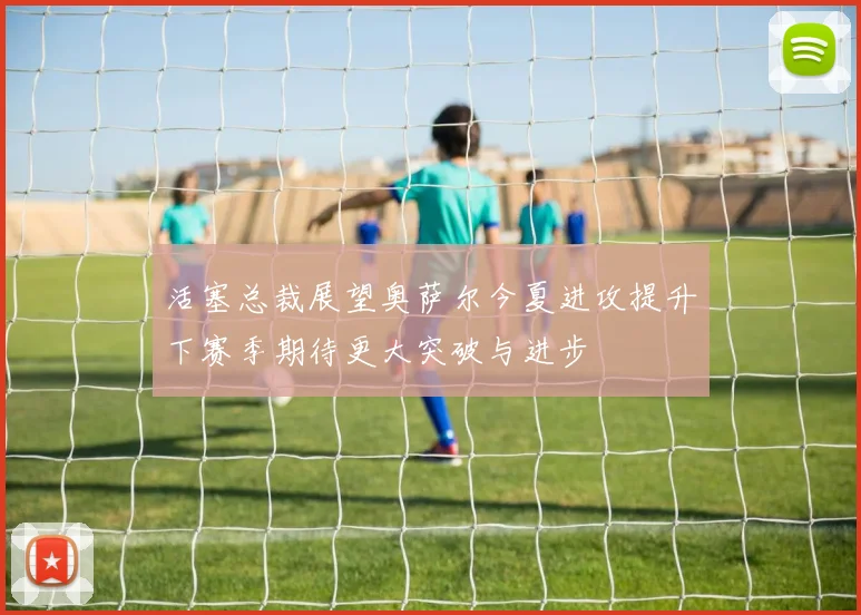 活塞总裁展望奥萨尔今夏进攻提升下赛季期待更大突破与进步